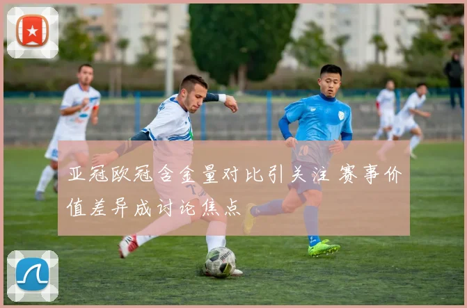 亚冠欧冠含金量对比引关注 赛事价值差异成讨论焦点