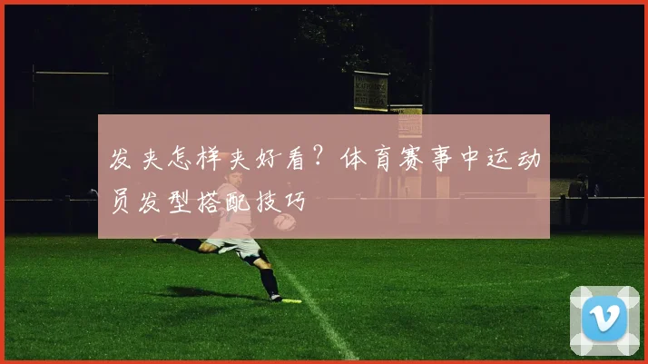 发夹怎样夹好看?体育赛事中运动员发型搭配技巧
