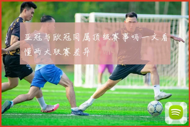 亚冠与欧冠同属顶级赛事吗一文看懂两大联赛差异
