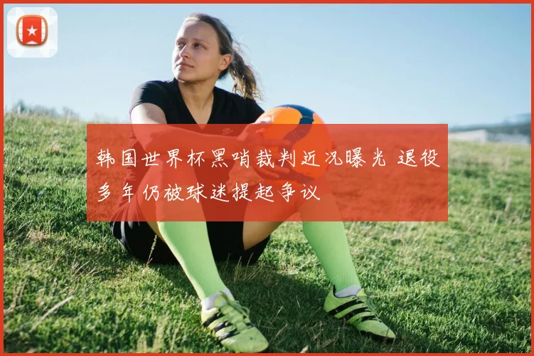 韩国世界杯黑哨裁判近况曝光 退役多年仍被球迷提起争议