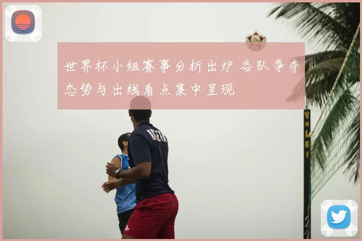 世界杯小组赛事分析出炉 各队争夺态势与出线看点集中呈现