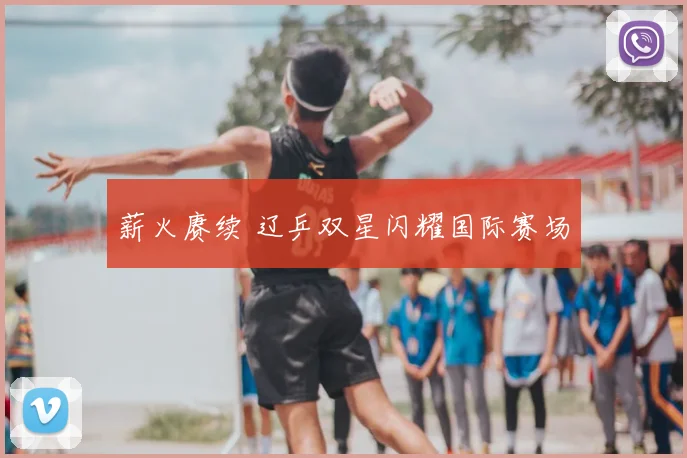 薪火赓续 辽乒双星闪耀国际赛场