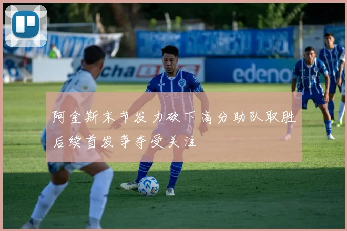 阿金斯末节发力砍下高分助队取胜后续首发争夺受关注