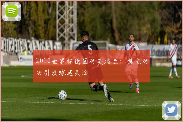 2010世界杯德国对英格兰:焦点对决引发球迷关注
