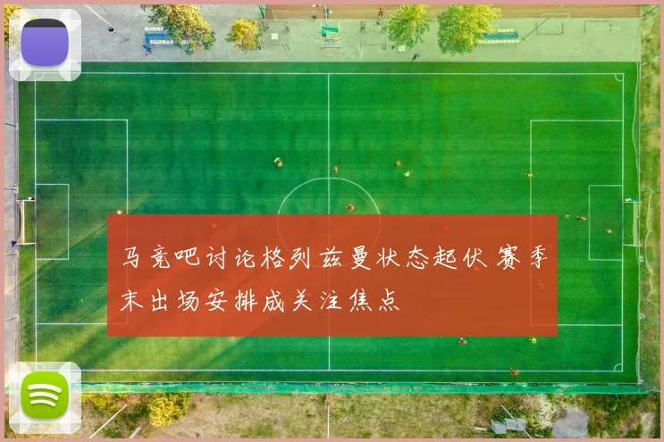 马竞吧讨论格列兹曼状态起伏 赛季末出场安排成关注焦点