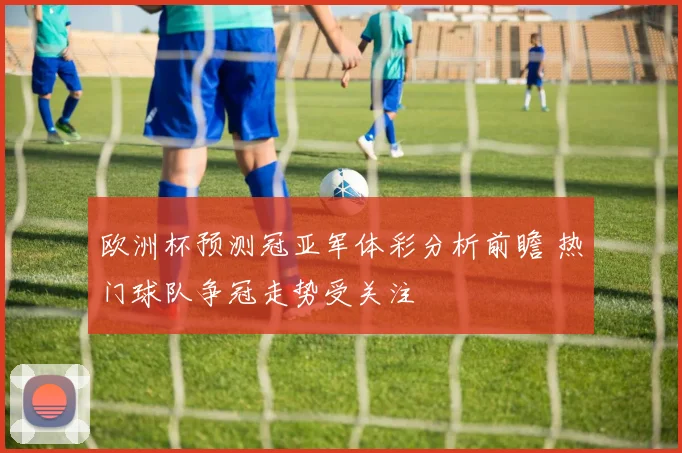 欧洲杯预测冠亚军体彩分析前瞻 热门球队争冠走势受关注